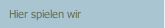 Hier spielen wir